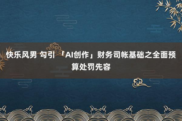 快乐风男 勾引 「AI创作」财务司帐基础之全面预算处罚先容