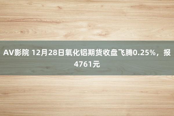 AV影院 12月28日氧化铝期货收盘飞腾0.25%，报4761元