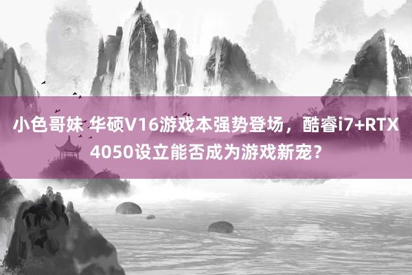 小色哥妹 华硕V16游戏本强势登场，酷睿i7+RTX4050设立能否成为游戏新宠？