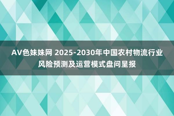 AV色妹妹网 2025-2030年中国农村物流行业风险预测及运营模式盘问呈报