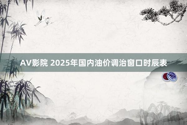 AV影院 2025年国内油价调治窗口时辰表