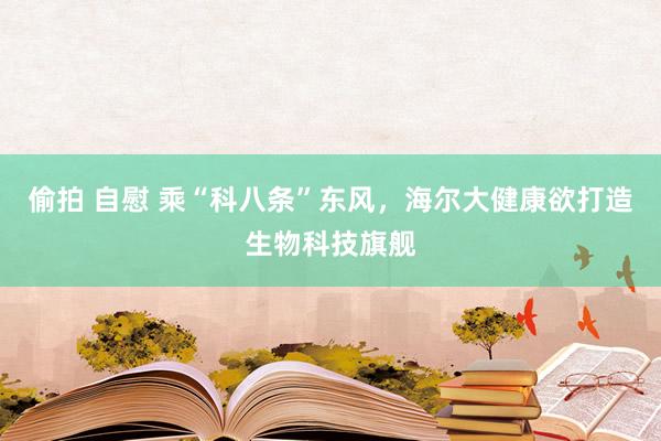 偷拍 自慰 乘“科八条”东风，海尔大健康欲打造生物科技旗舰