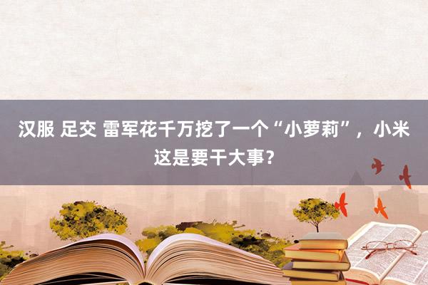 汉服 足交 雷军花千万挖了一个“小萝莉”，小米这是要干大事？