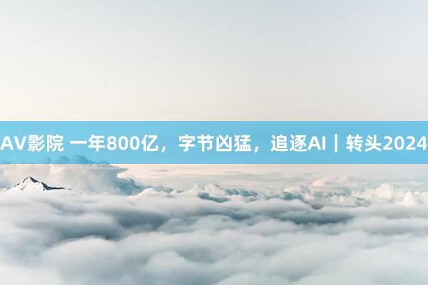 AV影院 一年800亿，字节凶猛，追逐AI｜转头2024