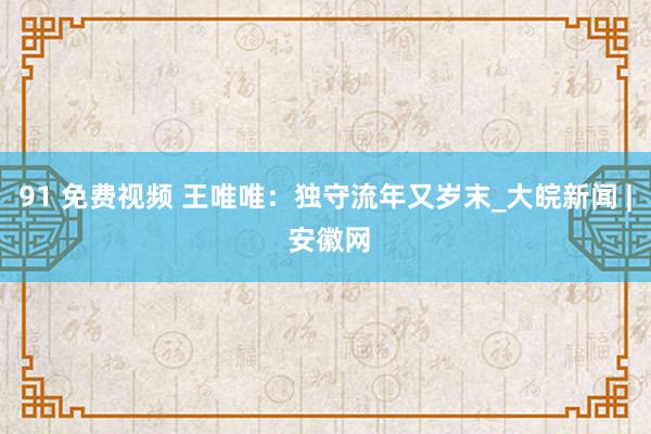 91 免费视频 王唯唯：独守流年又岁末_大皖新闻 | 安徽网