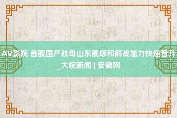 AV影院 首艘国产航母山东舰综和解战能力快速晋升_大皖新闻 | 安徽网