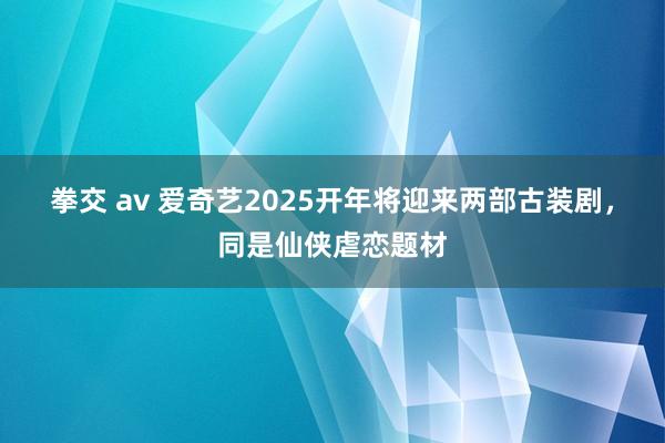 拳交 av 爱奇艺2025开年将迎来两部古装剧，同是仙侠虐恋题材