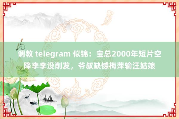 调教 telegram 似锦：宝总2000年短片空降李李没削发，爷叔缺憾梅萍输汪姑娘