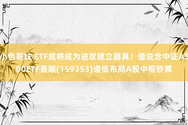 小色哥妹 ETF或将成为进攻建立器具！借说念中证A500ETF景顺(159353)逢低布局A股中枢钞票