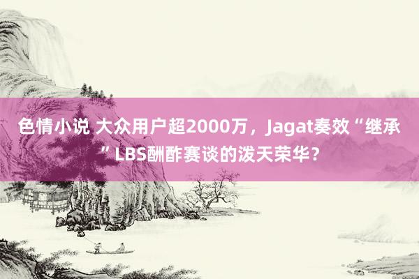 色情小说 大众用户超2000万，Jagat奏效“继承”LBS酬酢赛谈的泼天荣华？