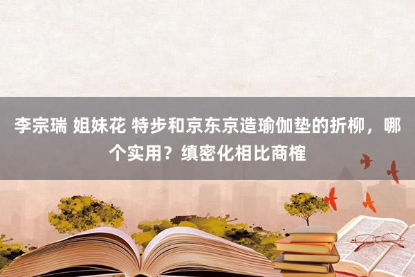 李宗瑞 姐妹花 特步和京东京造瑜伽垫的折柳，哪个实用？缜密化相比商榷