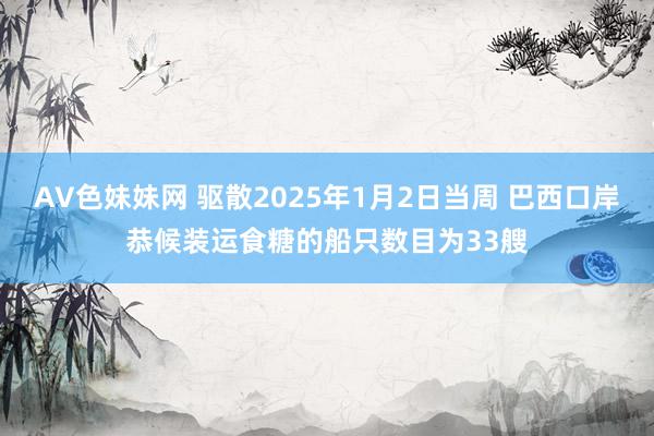 AV色妹妹网 驱散2025年1月2日当周 巴西口岸恭候装运食糖的船只数目为33艘