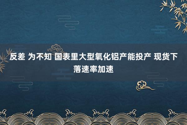 反差 为不知 国表里大型氧化铝产能投产 现货下落速率加速