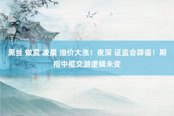 黑丝 做爱 凌晨 油价大涨！夜深 证监会辟谣！期指中枢交游逻辑未变