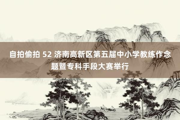 自拍偷拍 52 济南高新区第五届中小学教练作念题暨专科手段大赛举行