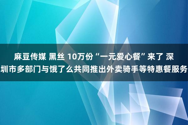 麻豆传媒 黑丝 10万份“一元爱心餐”来了 深圳市多部门与饿了么共同推出外卖骑手等特惠餐服务