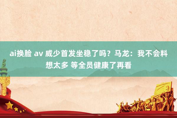 ai换脸 av 威少首发坐稳了吗？马龙：我不会料想太多 等全员健康了再看