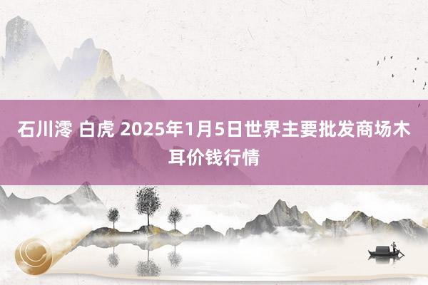 石川澪 白虎 2025年1月5日世界主要批发商场木耳价钱行情