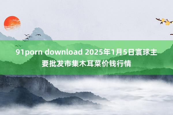 91porn download 2025年1月5日寰球主要批发市集木耳菜价钱行情