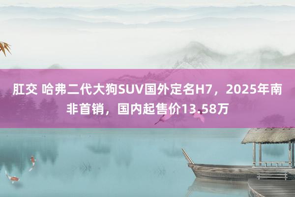 肛交 哈弗二代大狗SUV国外定名H7，2025年南非首销，国内起售价13.58万