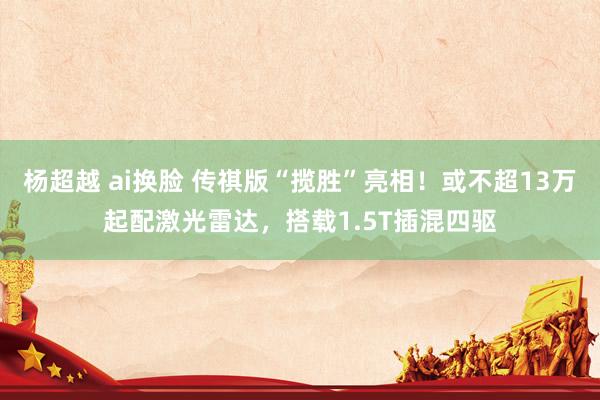 杨超越 ai换脸 传祺版“揽胜”亮相！或不超13万起配激光雷达，搭载1.5T插混四驱