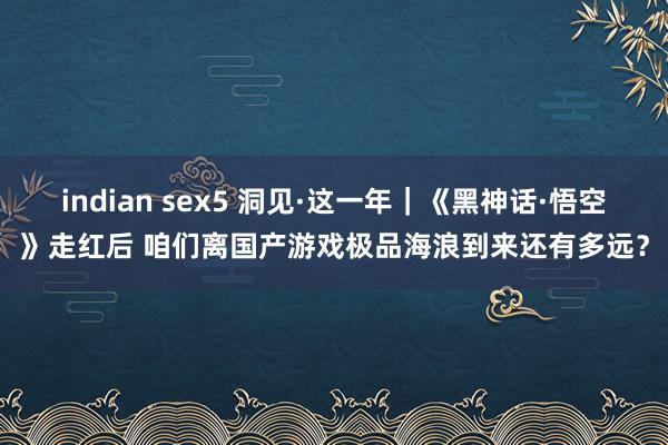 indian sex5 洞见·这一年｜《黑神话·悟空》走红后 咱们离国产游戏极品海浪到来还有多远？