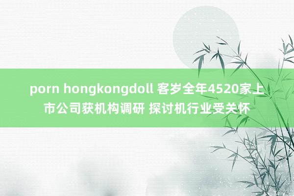 porn hongkongdoll 客岁全年4520家上市公司获机构调研 探讨机行业受关怀