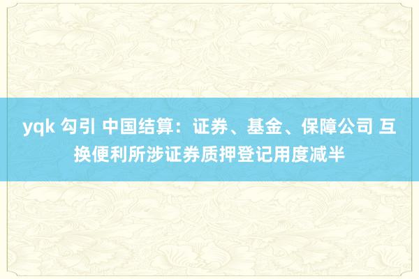 yqk 勾引 中国结算：证券、基金、保障公司 互换便利所涉证券质押登记用度减半