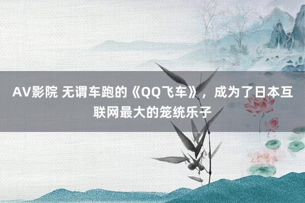 AV影院 无谓车跑的《QQ飞车》，成为了日本互联网最大的笼统乐子