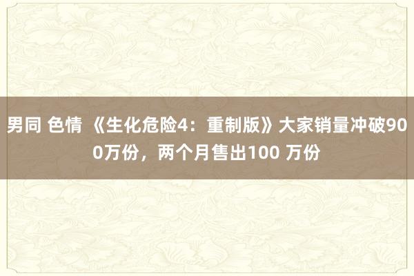 男同 色情 《生化危险4：重制版》大家销量冲破900万份，两个月售出100 万份