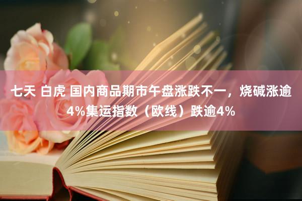 七天 白虎 国内商品期市午盘涨跌不一，烧碱涨逾4%集运指数（欧线）跌逾4%