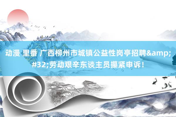 动漫 里番 广西柳州市城镇公益性岗亭招聘&#32;劳动艰辛东谈主员攥紧申诉！