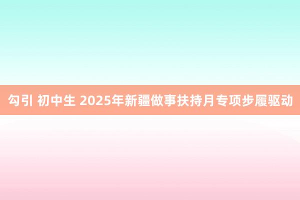 勾引 初中生 2025年新疆做事扶持月专项步履驱动