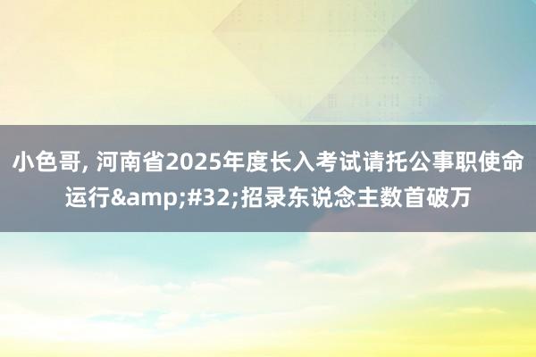 小色哥， 河南省2025年度长入考试请托公事职使命运行&#32;招录东说念主数首破万