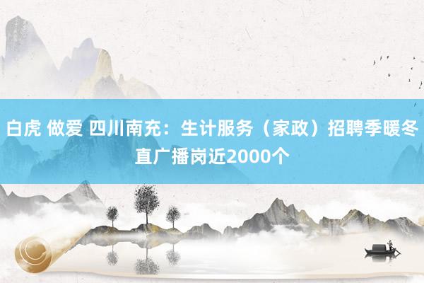 白虎 做爱 四川南充：生计服务（家政）招聘季暖冬直广播岗近2000个