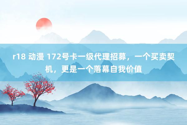 r18 动漫 172号卡一级代理招募，一个买卖契机，更是一个落幕自我价值