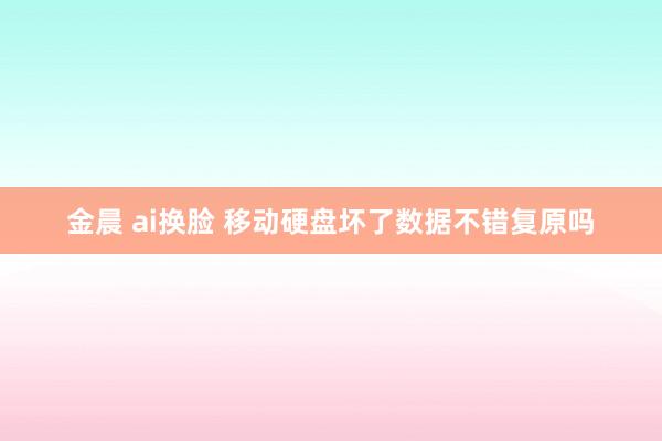 金晨 ai换脸 移动硬盘坏了数据不错复原吗