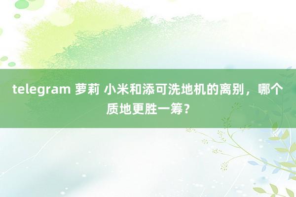 telegram 萝莉 小米和添可洗地机的离别，哪个质地更胜一筹？