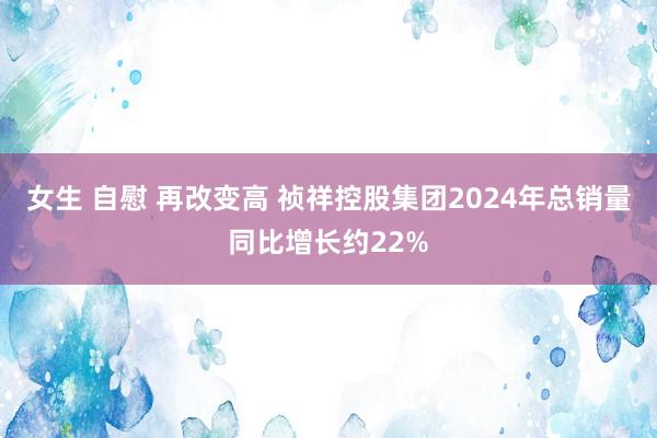 女生 自慰 再改变高 祯祥控股集团2024年总销量同比增长约22%