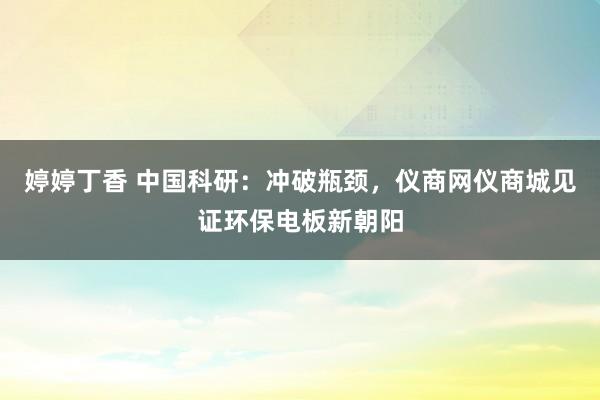 婷婷丁香 中国科研：冲破瓶颈，仪商网仪商城见证环保电板新朝阳