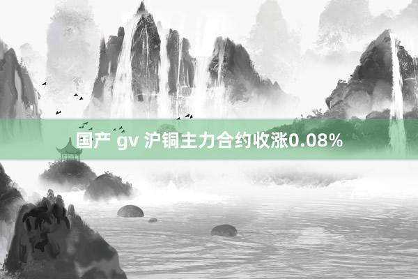 国产 gv 沪铜主力合约收涨0.08%