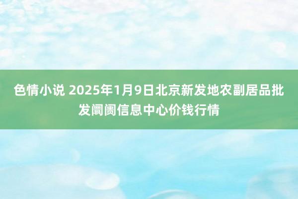 色情小说 2025年1月9日北京新发地农副居品批发阛阓信息中心价钱行情