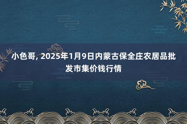 小色哥， 2025年1月9日内蒙古保全庄农居品批发市集价钱行情