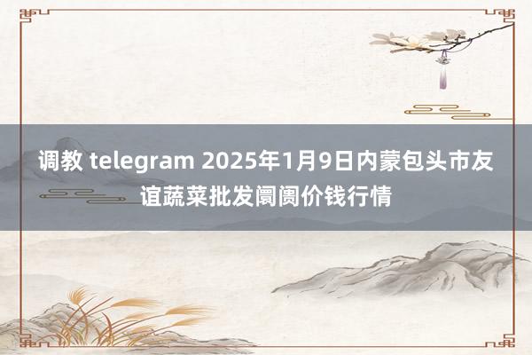 调教 telegram 2025年1月9日内蒙包头市友谊蔬菜批发阛阓价钱行情