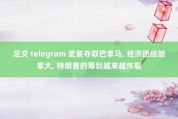 足交 telegram 武装夺取巴拿马， 经济团结加拿大， 特朗普的筹划越来越炸裂