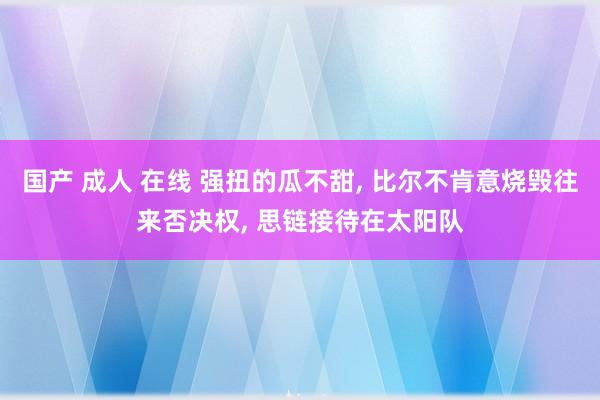 国产 成人 在线 强扭的瓜不甜， 比尔不肯意烧毁往来否决权， 思链接待在太阳队