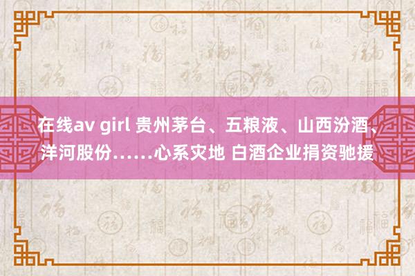 在线av girl 贵州茅台、五粮液、山西汾酒、洋河股份……心系灾地 白酒企业捐资驰援