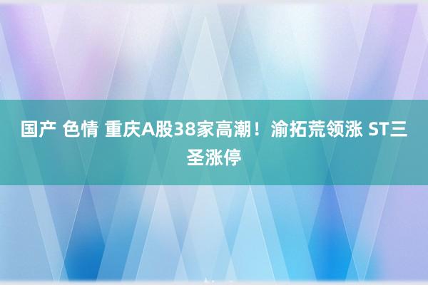 国产 色情 重庆A股38家高潮！渝拓荒领涨 ST三圣涨停