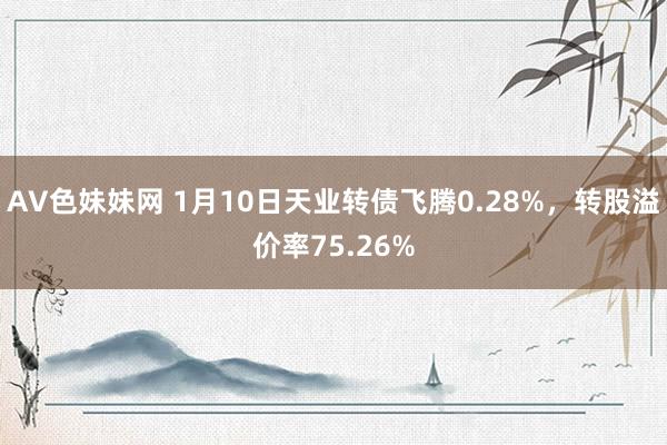 AV色妹妹网 1月10日天业转债飞腾0.28%，转股溢价率75.26%