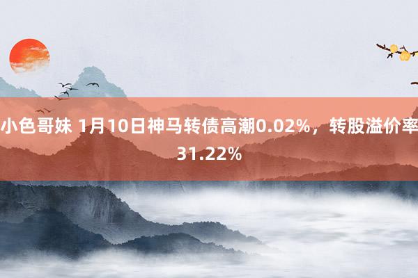 小色哥妹 1月10日神马转债高潮0.02%，转股溢价率31.22%